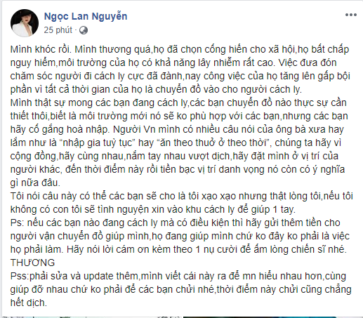 Mới đây, Ngọc Lan đã có bài chia sẻ cô cảm động bật khóc khi chứng kiến hình ảnh những chiến sĩ, người phục vụ công tác cách ly phải chịu cảnh màn trời chiếu đất, những giọt mồ hôi, sự vất vả với công việc không tên, tất cả vì mục đích giúp mọi người vượt qua thời kỳ dịch bệnh. Nữ diễn viên khẳng định việc đưa người đi cách ly đã cực, nay công việc của họ lại tăng lên gấp bội khi phải dành thêm thời gian chuyển đồ tiếp tế. Đồng thời Ngọc Lan khẳng định, nếu không chăm sóc con nhỏ, cô sẵn sàng xin vào khu cách ly để giúp đỡ.