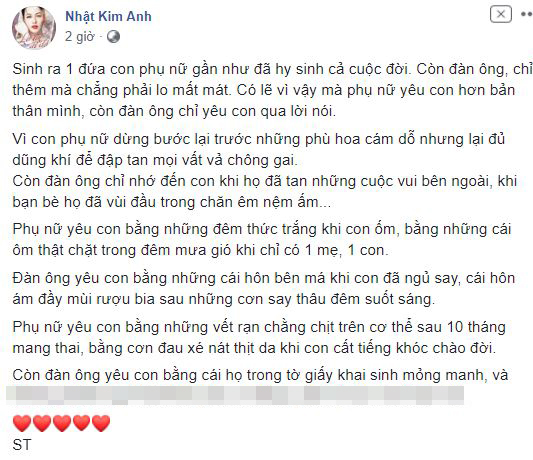 Mới đây, Nhật Kim Anh lấy một status mà cô sưu tầm được để nói hộ nỗi lòng của mình. Bên dưới bình luận, nữ diễn viên nói thêm: “Dĩ nhiên không phải đàn ông nào cũng thế… nhưng cũng thế thì rất nhiều, còn số không như thế chỉ là số hiếm mà thôi”. Nhiều người vô cùng đồng tình với quan điểm của Nhật Kim Anh. Họ thấy thương cho những người phụ nữ nói chung, thương cho chính bản thân mình và thương cho tấm lòng người mẹ tha thiết được bên con của Nhật Kim Anh.