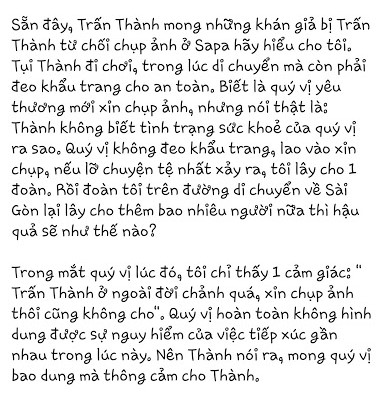 Mới đây, Trấn Thành đã chia sẻ một bài viết kêu gọi mọi người cùng nhau chống dịch bệnh đang hoành hành trở lại, sẵn đây anh cũng lên tiếng phản bác việc bị cho là chảnh khi không chụp ảnh cùng fan. Mọi chuyện bắt nguồn từ việc cách đây vài ngày trong chuyến du lịch Sapa, anh và hội bạn thân hạn chế tiếp xúc người lạ. Lúc này có người có xin chụp ảnh cùng nhưng Trấn Thành từ chối.