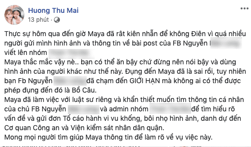 Đêm qua, ca sĩ Maya bất ngờ đăng tải dòng trạng thái bức xúc với một nhóm người trên mạng xã hội bịa đặt tin đồn sai lệch về cô và còn đụng chạm đến con gái cô. Cô cho biết cô sẽ làm việc với luật sư và tìm chủ tài khoản đăng tin này cũng như group kín tám chuyện để gửi đơn tố cáo hành vi vu khống, bôi nhọ hình ảnh, Maya quyết định truy tới cùng để lấy lại danh dự.