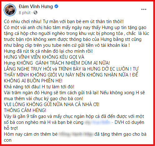 Đàm Vĩnh Hưng có dòng trạng thái trải lòng về việc từ thiện. Theo đó, nam ca sĩ cho biết sẽ vĩnh viễn không kêu gọi sự giúp đỡ từ mạnh thường quân và không gánh trách nhiệm giùm ai nữa. Đàm Vĩnh Hưng lý giải việc từ chối nhận tiền quyên góp từ mạnh thường quân do bản thân anh không giỏi việc trình bày sau từ thiện nhưng anh sẽ vẫn làm từ thiện nhưng làm với khả năng của mình. Bài viết của ca sĩ Đàm Vĩnh Hưng nhận được nhiều sự đồng tình từ dân mạng. Một số người cho rằng việc làm thiện nguyện của người nổi tiếng thực sự đã trở thành vấn đề nhạy cảm.