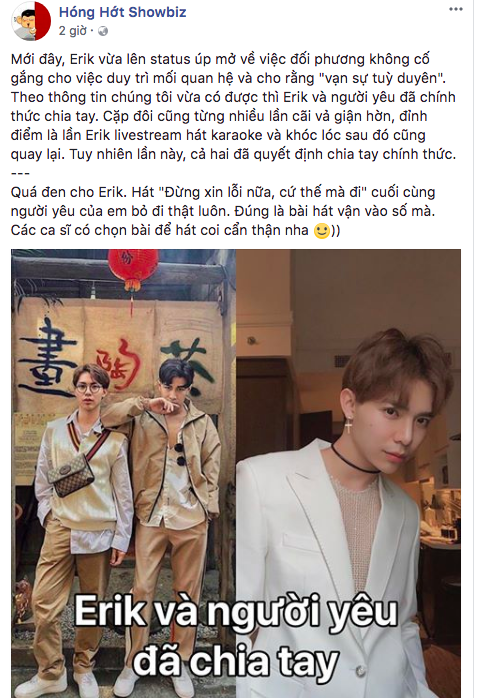 Mới đây, một fanpage chuyên đăng tải thông tin chuyện showbiz bất ngờ đăng tải tin đồn Erik và bạn trai đã chia tay. Theo đó, fanpage này tiết lộ cặp đôi cũng từng nhiều lần cãi vả giận hờn, đỉnh điểm là lần Erik livestream hát karaoke và khóc lóc sau đó cũng quay lại. Và lần này, cả hai đã quyết định chia tay chính thức.