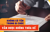 Trường hợp nào không có tên trong di chúc vẫn được hưởng thừa kế tài sản, nhà đất?